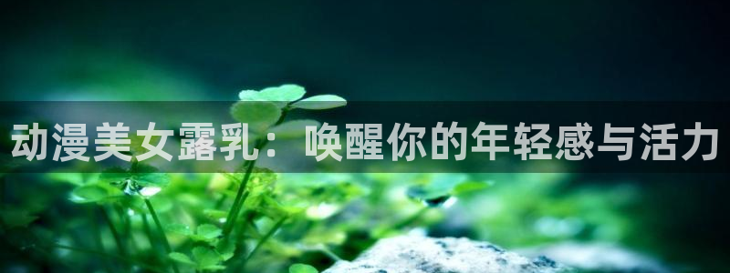 omofun纯净版下载：动漫美女露乳：唤醒你的年轻感与活力