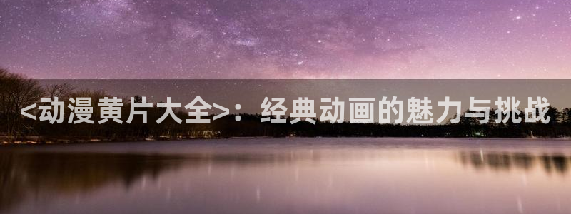 omofun动漫下载：<动漫黄片大全>：经典动画的魅力与挑战