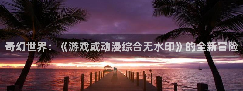 omofun官网入口安卓：奇幻世界：《游戏或动漫综合无水印》的全新冒险