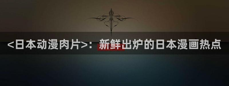 omofun正版：<日本动漫肉片>：新鲜出炉的日本漫画热点
